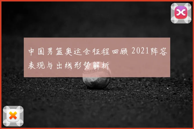 中国男篮奥运会征程回顾 2021阵容表现与出线形势解析