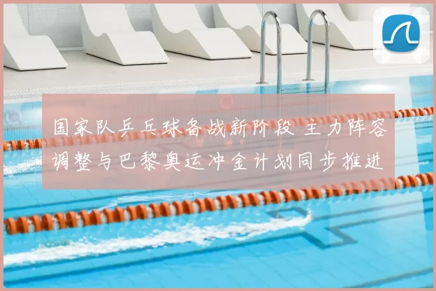 国家队乒乓球备战新阶段 主力阵容调整与巴黎奥运冲金计划同步推进