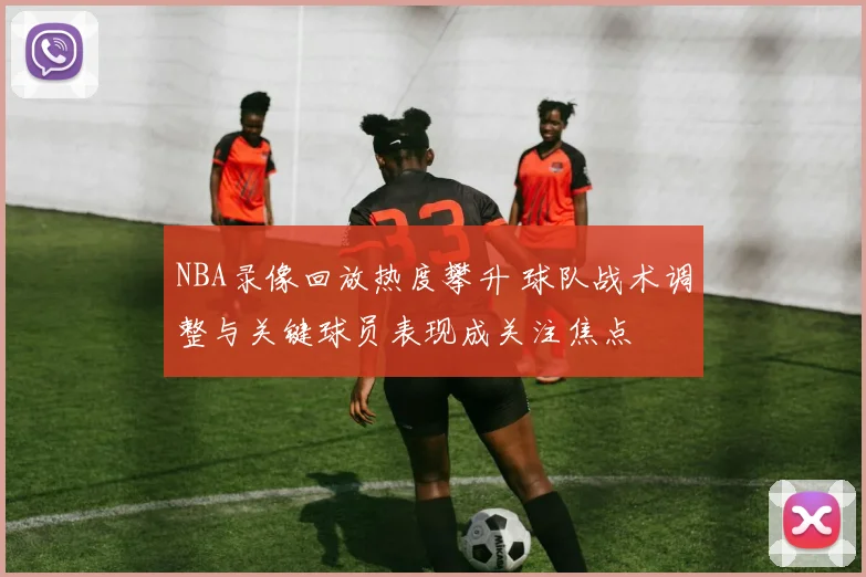 NBA录像回放热度攀升 球队战术调整与关键球员表现成关注焦点