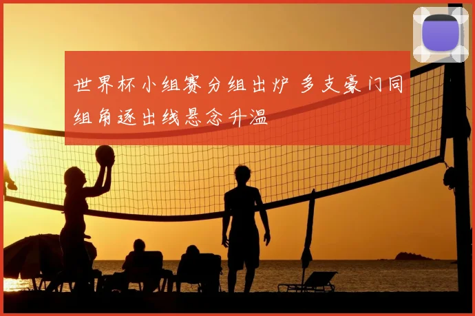 世界杯小组赛分组出炉 多支豪门同组角逐出线悬念升温