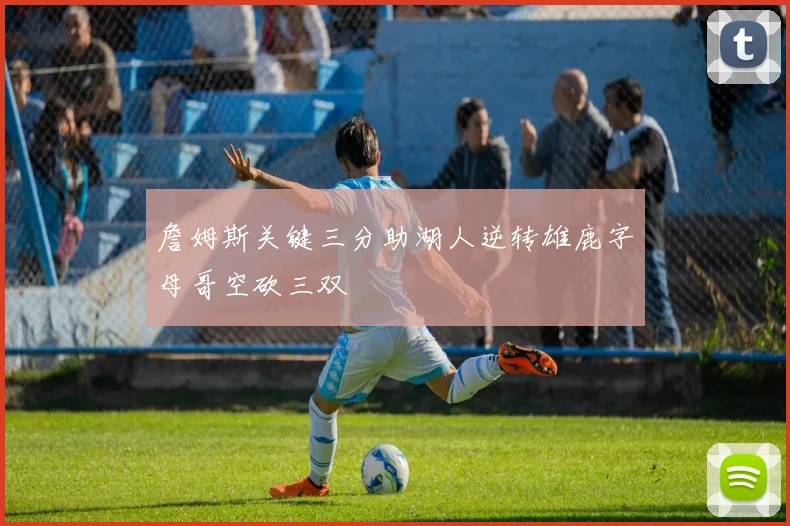 詹姆斯关键三分助湖人逆转雄鹿字母哥空砍三双