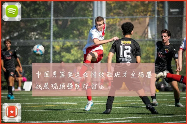 中国男篮奥运会惜败西班牙全场鏖战展现顽强防守打法