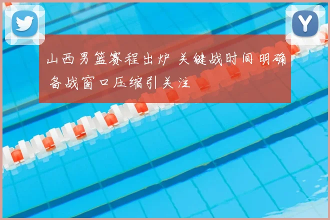 山西男篮赛程出炉 关键战时间明确 备战窗口压缩引关注