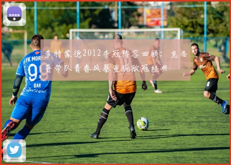 多特蒙德2012夺冠阵容回顾：克洛普带队青春风暴重现欧冠经典