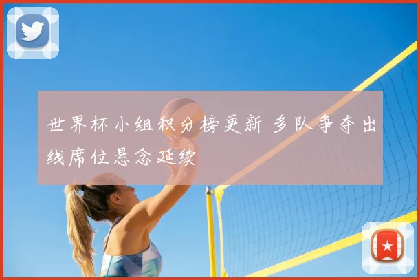 世界杯小组积分榜更新 多队争夺出线席位悬念延续
