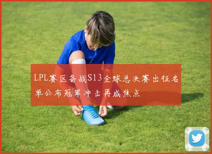 LPL赛区备战S13全球总决赛出征名单公布冠军冲击再成焦点