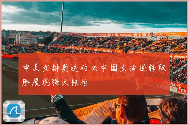 中美女排奥运对决中国女排逆转取胜展现强大韧性