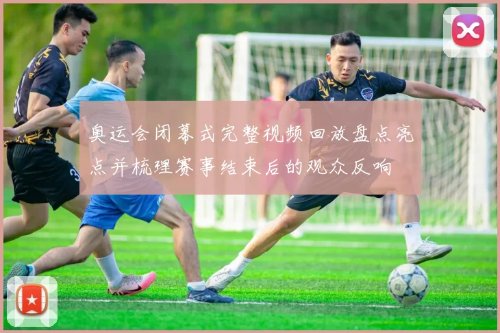 奥运会闭幕式完整视频回放盘点亮点并梳理赛事结束后的观众反响