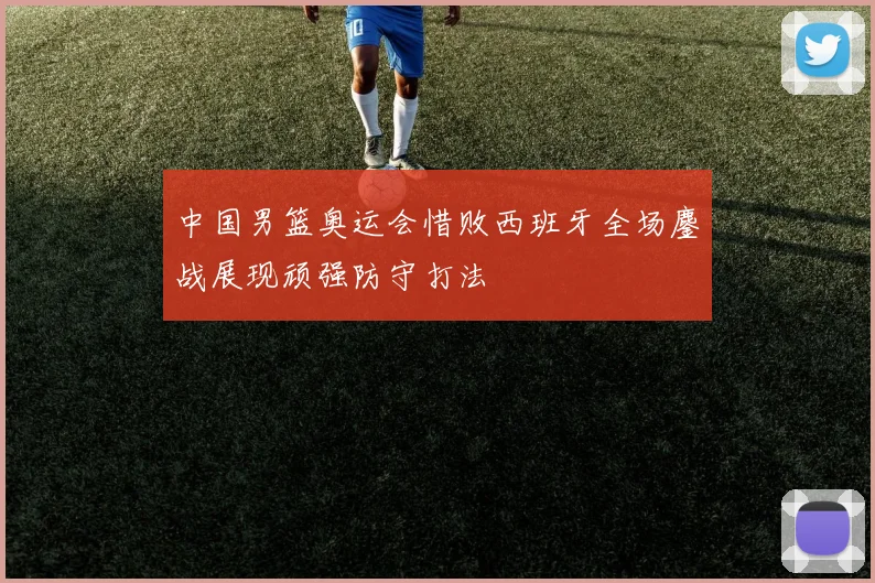 中国男篮奥运会惜败西班牙全场鏖战展现顽强防守打法