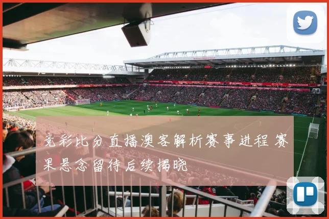 竞彩比分直播澳客解析赛事进程 赛果悬念留待后续揭晓