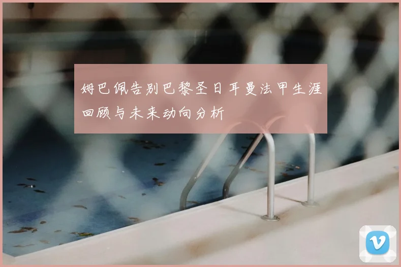 姆巴佩告别巴黎圣日耳曼法甲生涯回顾与未来动向分析