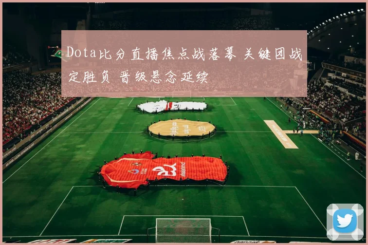 Dota比分直播焦点战落幕 关键团战定胜负 晋级悬念延续