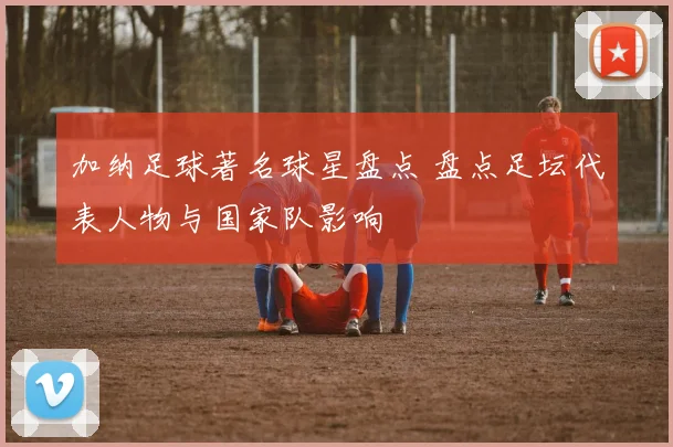 加纳足球著名球星盘点 盘点足坛代表人物与国家队影响