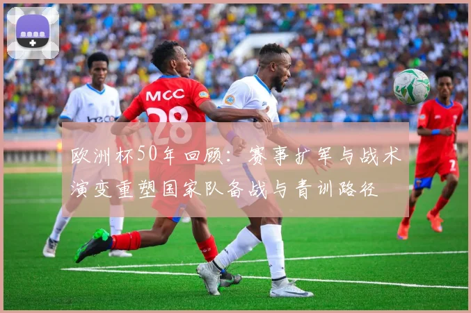 欧洲杯50年回顾：赛事扩军与战术演变重塑国家队备战与青训路径