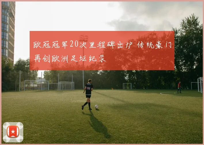 欧冠冠军20次里程碑出炉 传统豪门再创欧洲足坛纪录