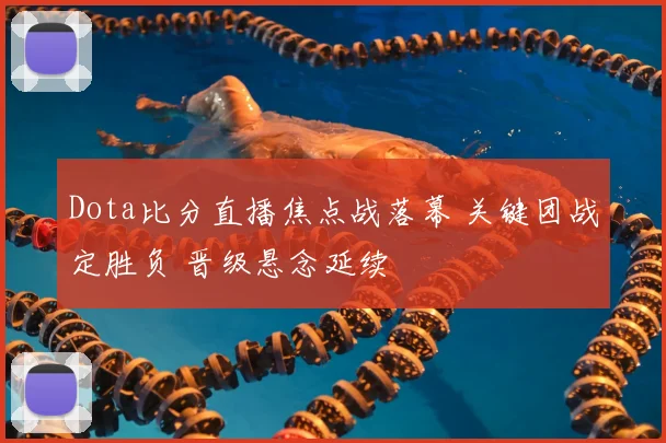 Dota比分直播焦点战落幕 关键团战定胜负 晋级悬念延续