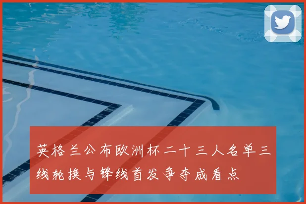 英格兰公布欧洲杯二十三人名单三线轮换与锋线首发争夺成看点