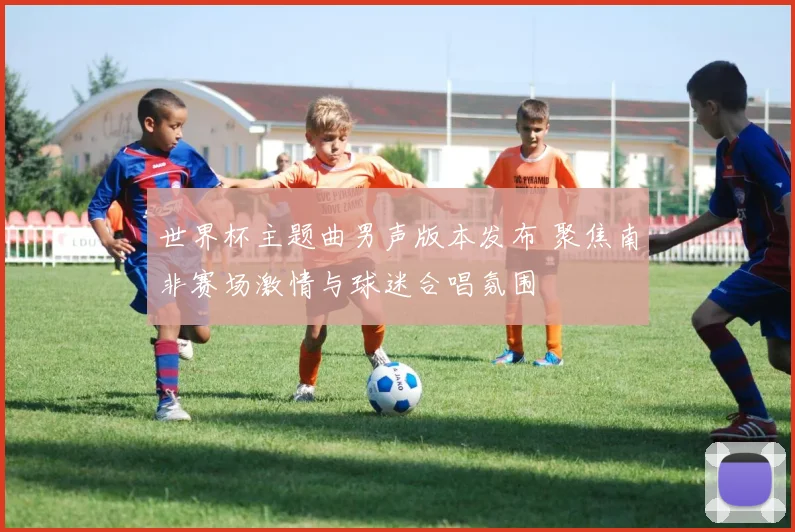 世界杯主题曲男声版本发布 聚焦南非赛场激情与球迷合唱氛围