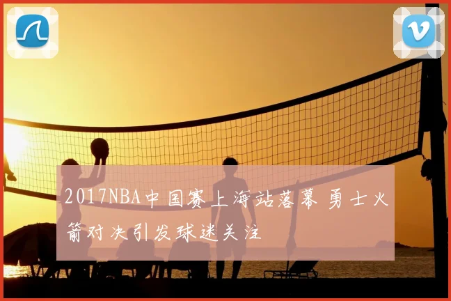 2017NBA中国赛上海站落幕 勇士火箭对决引发球迷关注