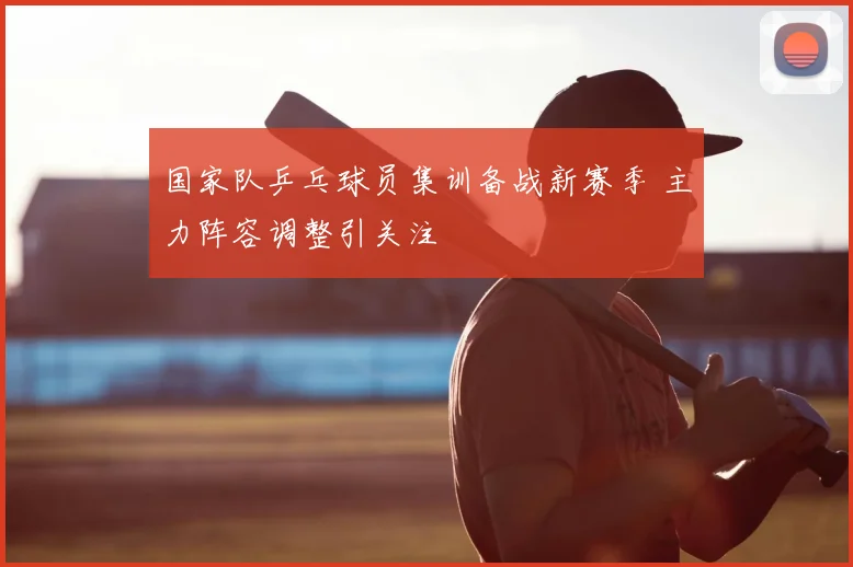 国家队乒乓球员集训备战新赛季 主力阵容调整引关注