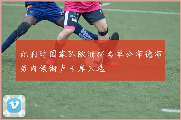 比利时国家队欧洲杯名单公布德布劳内领衔卢卡库入选