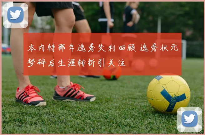 本内特那年选秀失利回顾 选秀状元梦碎后生涯转折引关注