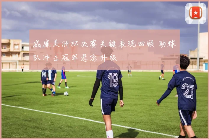 威廉美洲杯决赛关键表现回顾 助球队冲击冠军悬念升级