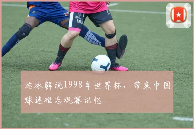 沈冰解说1998年世界杯,带来中国球迷难忘观赛记忆
