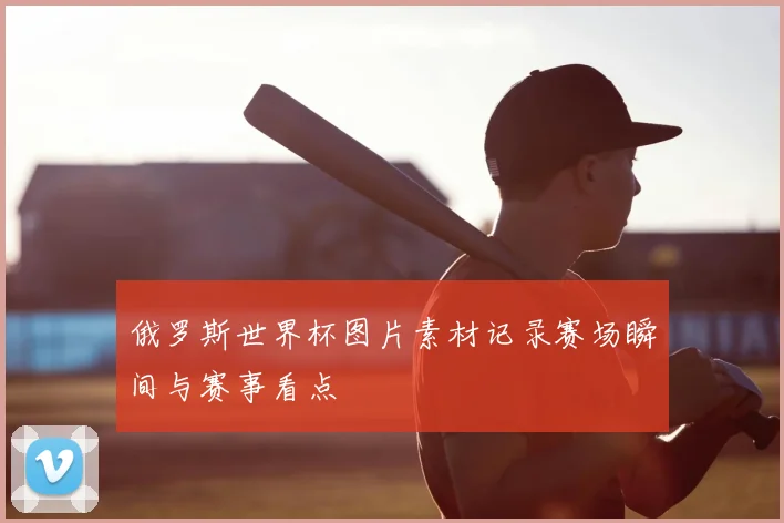 俄罗斯世界杯图片素材记录赛场瞬间与赛事看点
