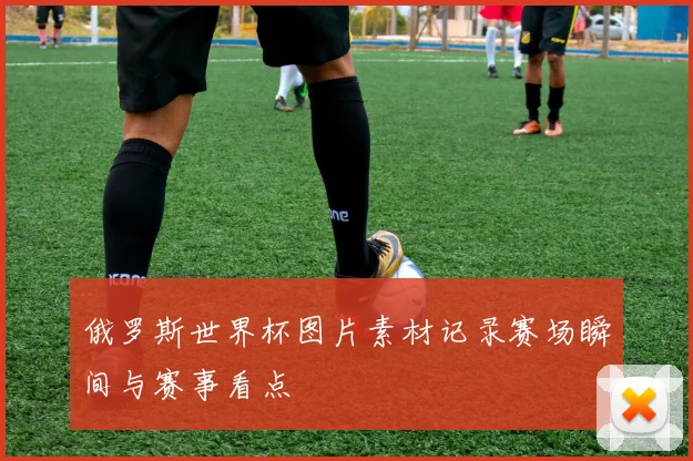 俄罗斯世界杯图片素材记录赛场瞬间与赛事看点