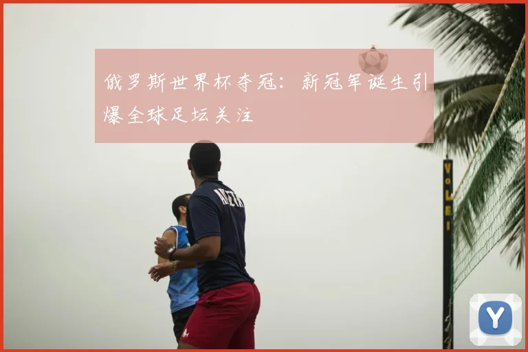 俄罗斯世界杯夺冠:新冠军诞生引爆全球足坛关注